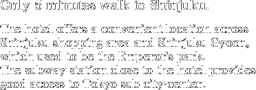 Only 5 minutes walk to Shinjuku.The hotel offers a convenient location across Shinjuku shopping area and Shinjuku Gyoen, which used to be the Emperor's park.The subway station close to the hotel provides good access to Tokyo sub city-center.